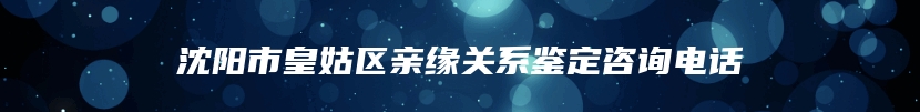 沈阳市皇姑区亲缘关系鉴定咨询电话