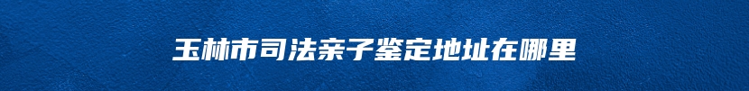 玉林市司法亲子鉴定地址在哪里