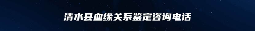 清水县血缘关系鉴定咨询电话