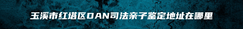 玉溪市红塔区DAN司法亲子鉴定地址在哪里