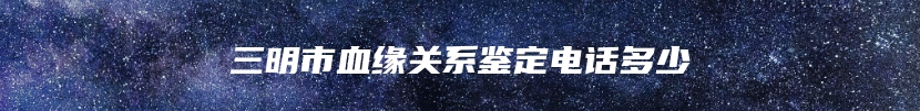 三明市血缘关系鉴定电话多少