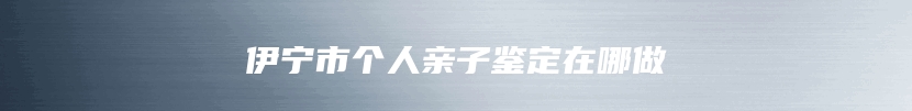 伊宁市个人亲子鉴定在哪做