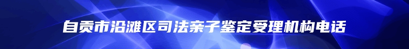 自贡市沿滩区司法亲子鉴定受理机构电话