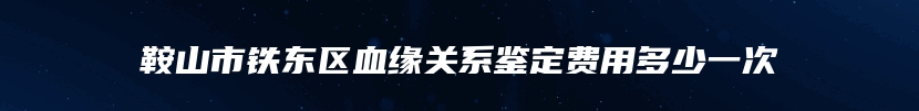 鞍山市铁东区血缘关系鉴定费用多少一次