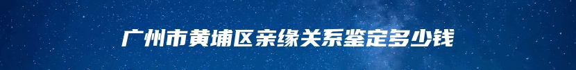 广州市黄埔区亲缘关系鉴定多少钱