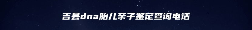 吉县dna胎儿亲子鉴定查询电话