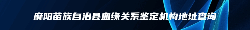 麻阳苗族自治县血缘关系鉴定机构地址查询