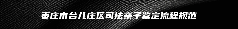 枣庄市台儿庄区司法亲子鉴定流程规范