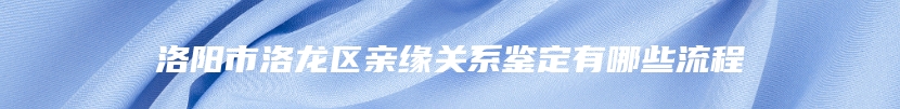 洛阳市洛龙区亲缘关系鉴定有哪些流程
