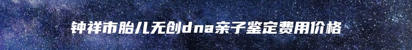 钟祥市胎儿无创dna亲子鉴定费用价格