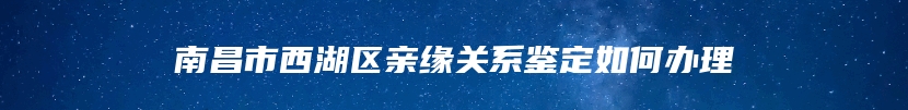 南昌市西湖区亲缘关系鉴定如何办理