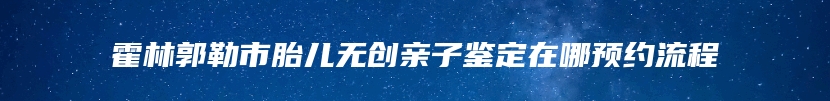 霍林郭勒市胎儿无创亲子鉴定在哪预约流程