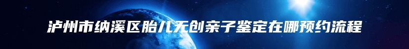 泸州市纳溪区胎儿无创亲子鉴定在哪预约流程