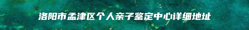 洛阳市孟津区个人亲子鉴定中心详细地址