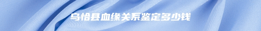 乌恰县血缘关系鉴定多少钱