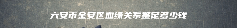 六安市金安区血缘关系鉴定多少钱