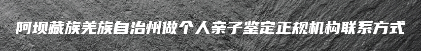 阿坝藏族羌族自治州做个人亲子鉴定正规机构联系方式