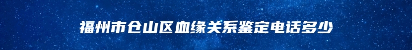 福州市仓山区血缘关系鉴定电话多少