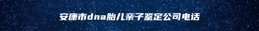 安康市dna胎儿亲子鉴定公司电话