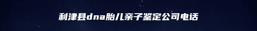 利津县dna胎儿亲子鉴定公司电话