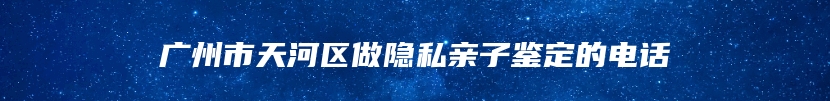 广州市天河区做隐私亲子鉴定的电话