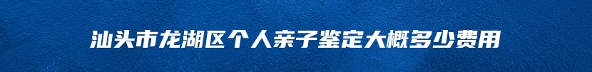 汕头市龙湖区个人亲子鉴定大概多少费用