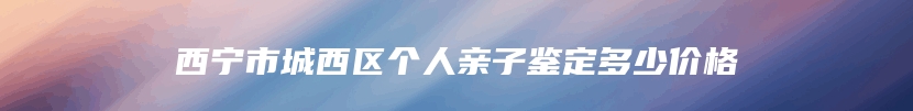 西宁市城西区个人亲子鉴定多少价格