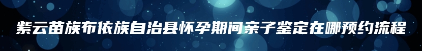 紫云苗族布依族自治县怀孕期间亲子鉴定在哪预约流程