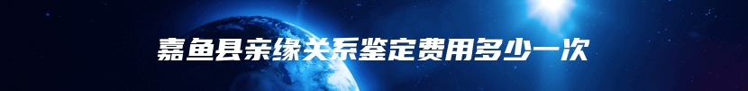 嘉鱼县亲缘关系鉴定费用多少一次