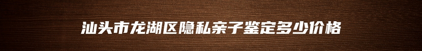 汕头市龙湖区隐私亲子鉴定多少价格