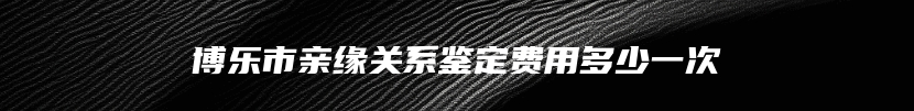 博乐市亲缘关系鉴定费用多少一次