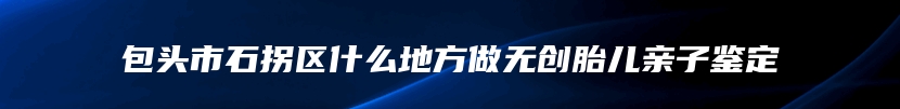 包头市石拐区什么地方做无创胎儿亲子鉴定