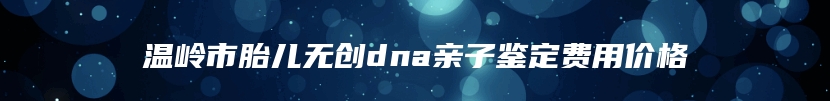 温岭市胎儿无创dna亲子鉴定费用价格