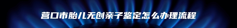 营口市胎儿无创亲子鉴定怎么办理流程
