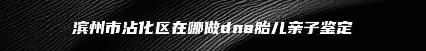 滨州市沾化区在哪做dna胎儿亲子鉴定