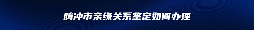 腾冲市亲缘关系鉴定如何办理