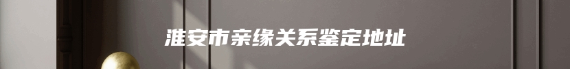 淮安市亲缘关系鉴定地址