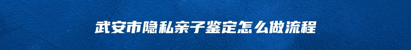 武安市隐私亲子鉴定怎么做流程