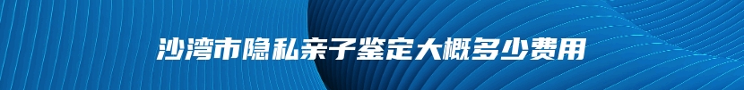沙湾市隐私亲子鉴定大概多少费用