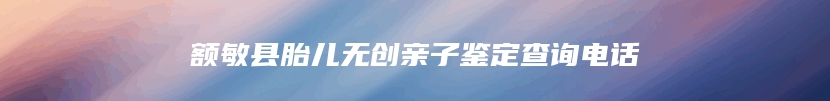 额敏县胎儿无创亲子鉴定查询电话