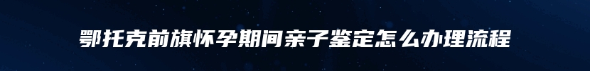 鄂托克前旗怀孕期间亲子鉴定怎么办理流程