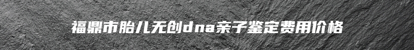 福鼎市胎儿无创dna亲子鉴定费用价格