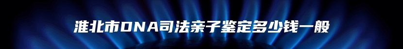 淮北市DNA司法亲子鉴定多少钱一般