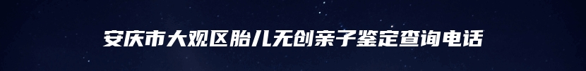 安庆市大观区胎儿无创亲子鉴定查询电话