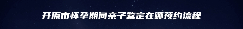 开原市怀孕期间亲子鉴定在哪预约流程