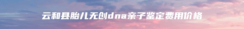 云和县胎儿无创dna亲子鉴定费用价格