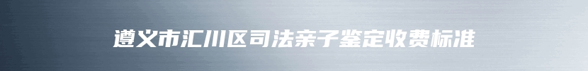 遵义市汇川区司法亲子鉴定收费标准