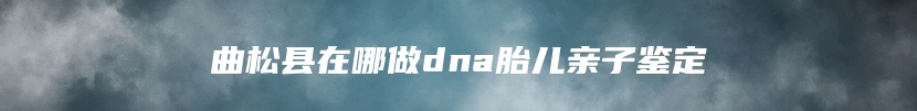 曲松县在哪做dna胎儿亲子鉴定
