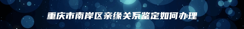 重庆市南岸区亲缘关系鉴定如何办理