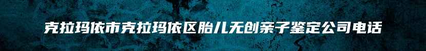 克拉玛依市克拉玛依区胎儿无创亲子鉴定公司电话